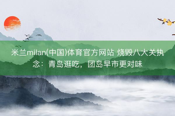 米兰milan(中国)体育官方网站 烧毁八大关执念：青岛逛吃，团岛早市更对味