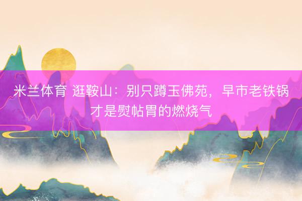 米兰体育 逛鞍山：别只蹲玉佛苑，早市老铁锅才是熨帖胃的燃烧气