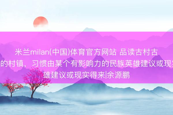 米兰milan(中国)体育官方网站 品读古村古镇:民族聚居的村镇,习惯由某个有影响力的民族英雄建议或现实得来|余源鹏