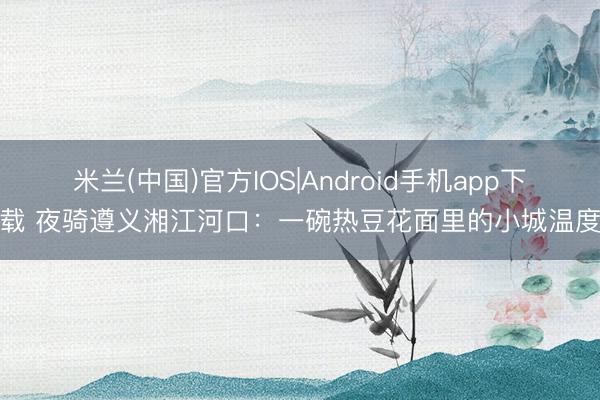 米兰(中国)官方IOS|Android手机app下载 夜骑遵义湘江河口：一碗热豆花面里的小城温度
