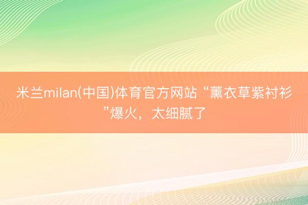 米兰milan(中国)体育官方网站 “薰衣草紫衬衫”爆火，太细腻了