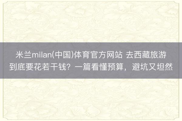 米兰milan(中国)体育官方网站 去西藏旅游到底要花若干钱？一篇看懂预算，避坑又坦然