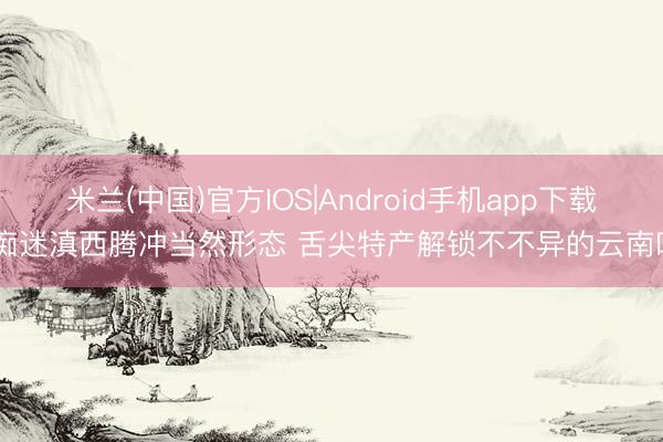 米兰(中国)官方IOS|Android手机app下载 痴迷滇西腾冲当然形态 舌尖特产解锁不不异的云南味