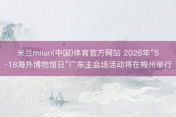 米兰milan(中国)体育官方网站 2026年“5·18海外博物馆日”广东主会场活动将在梅州举行