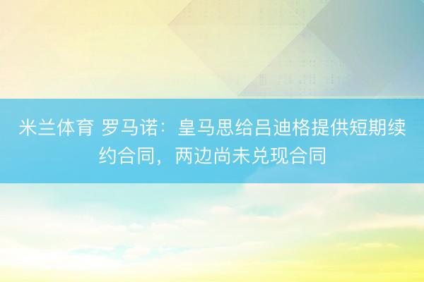 米兰体育 罗马诺：皇马思给吕迪格提供短期续约合同，两边尚未兑现合同