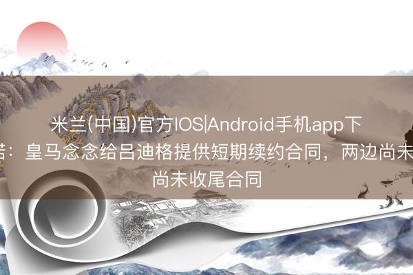 米兰(中国)官方IOS|Android手机app下载 罗马诺：皇马念念给吕迪格提供短期续约合同，两边尚未收尾合同