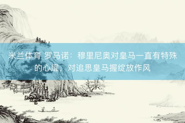 米兰体育 罗马诺：穆里尼奥对皇马一直有特殊的心扉，对追思皇马握绽放作风