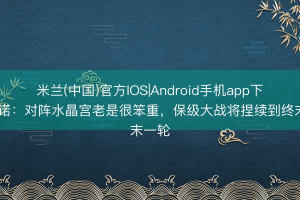 米兰(中国)官方IOS|Android手机app下载 努诺：对阵水晶宫老是很笨重，保级大战将捏续到终末一轮