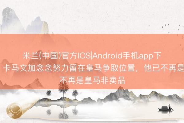 米兰(中国)官方IOS|Android手机app下载 罗马诺：卡马文加念念努力留在皇马争取位置，他已不再是皇马非卖品