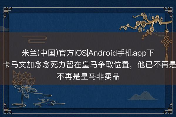 米兰(中国)官方IOS|Android手机app下载 罗马诺：卡马文加念念死力留在皇马争取位置，他已不再是皇马非卖品