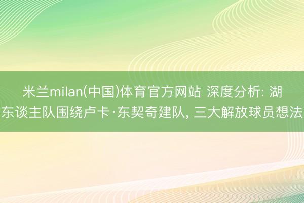 米兰milan(中国)体育官方网站 深度分析: 湖东谈主队围绕卢卡·东契奇建队， 三大解放球员想法