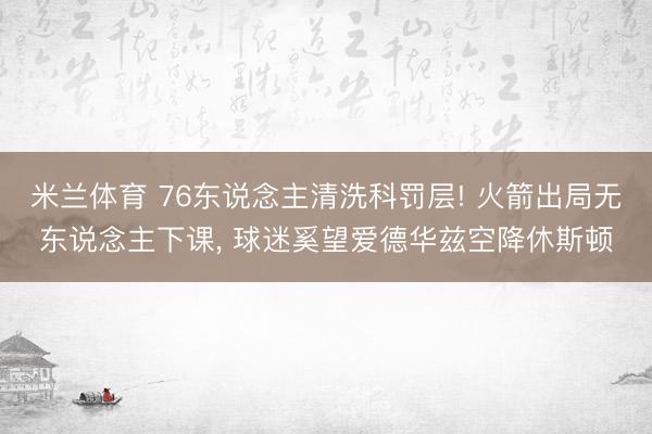 米兰体育 76东说念主清洗科罚层! 火箭出局无东说念主下课， 球迷奚望爱德华兹空降休斯顿