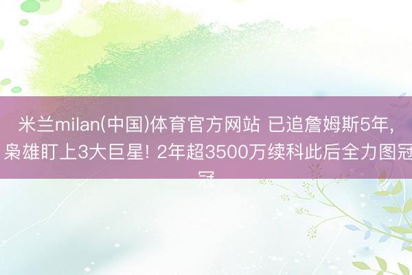 米兰milan(中国)体育官方网站 已追詹姆斯5年， 枭雄盯上3大巨星! 2年超3500万续科此后全力图冠