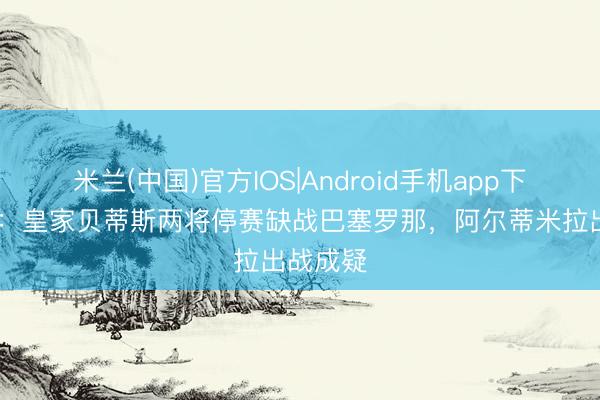 米兰(中国)官方IOS|Android手机app下载 世体：皇家贝蒂斯两将停赛缺战巴塞罗那，阿尔蒂米拉出战成疑