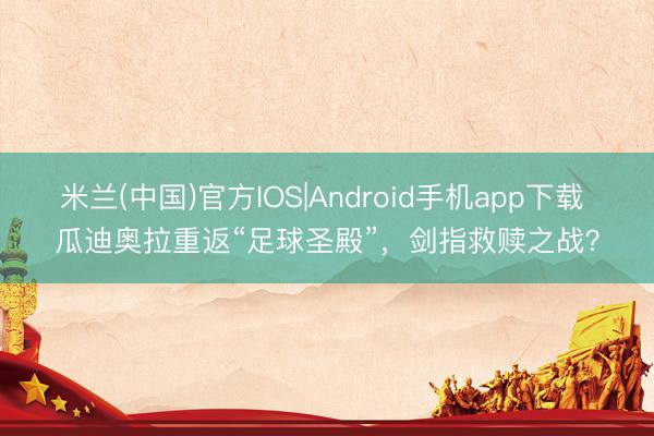 米兰(中国)官方IOS|Android手机app下载 瓜迪奥拉重返“足球圣殿”,剑指救赎之战?