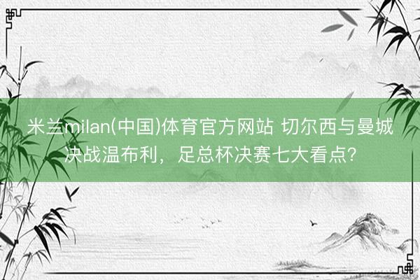 米兰milan(中国)体育官方网站 切尔西与曼城决战温布利，足总杯决赛七大看点？