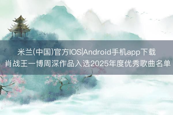 米兰(中国)官方IOS|Android手机app下载 肖战王一博周深作品入选2025年度优秀歌曲名单