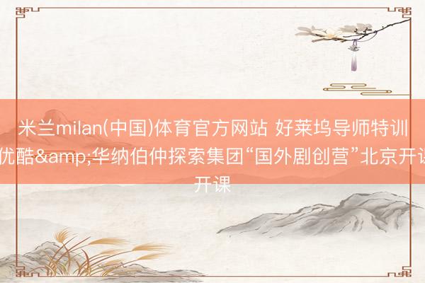 米兰milan(中国)体育官方网站 好莱坞导师特训 优酷&华纳伯仲探索集团“国外剧创营”北京开课
