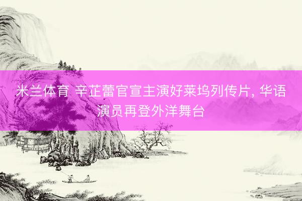米兰体育 辛芷蕾官宣主演好莱坞列传片， 华语演员再登外洋舞台