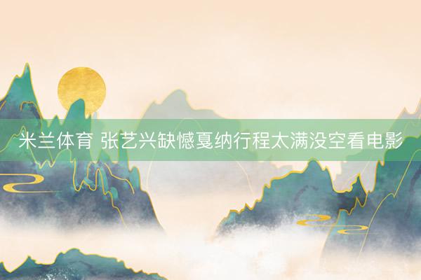 米兰体育 张艺兴缺憾戛纳行程太满没空看电影