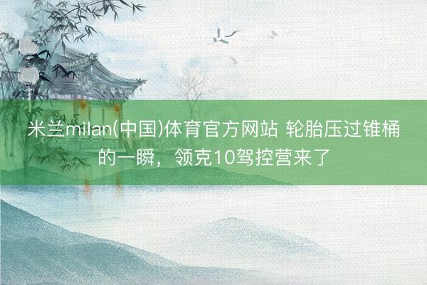 米兰milan(中国)体育官方网站 轮胎压过锥桶的一瞬，领克10驾控营来了