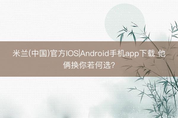 米兰(中国)官方IOS|Android手机app下载 他俩换你若何选？