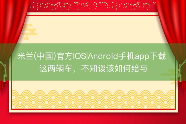 米兰(中国)官方IOS|Android手机app下载 这两辆车，不知谈该如何给与