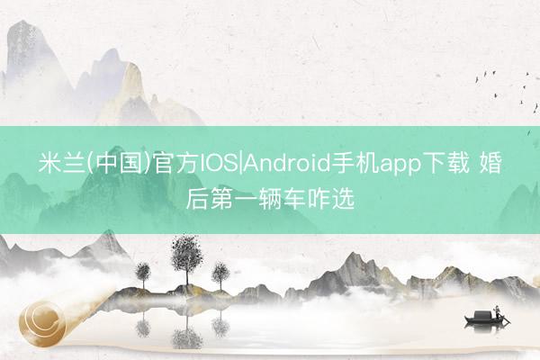 米兰(中国)官方IOS|Android手机app下载 婚后第一辆车咋选