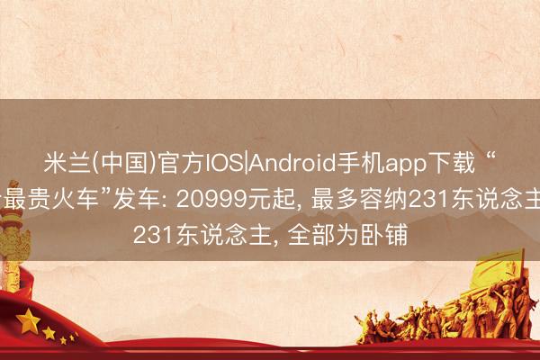 米兰(中国)官方IOS|Android手机app下载 “武汉史上票价最贵火车”发车: 20999元起， 最多容纳231东说念主， 全部为卧铺