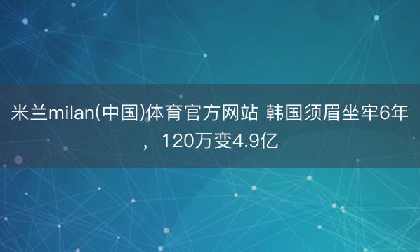 米兰milan(中国)体育官方网站 韩国须眉坐牢6年，120万变4.9亿