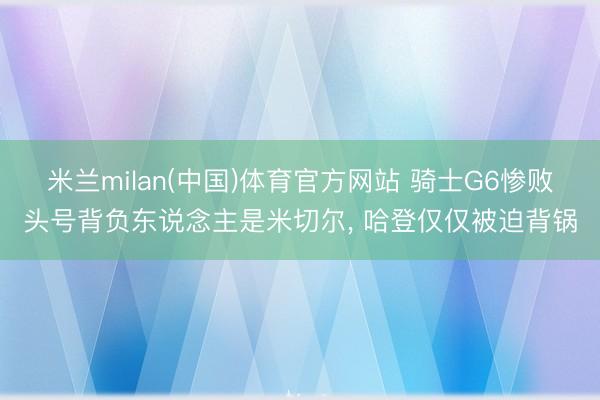 米兰milan(中国)体育官方网站 骑士G6惨败头号背负东说念主是米切尔， 哈登仅仅被迫背锅