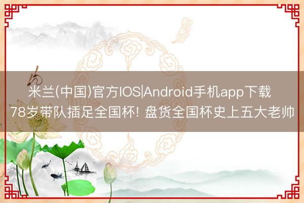米兰(中国)官方IOS|Android手机app下载 78岁带队插足全国杯! 盘货全国杯史上五大老帅