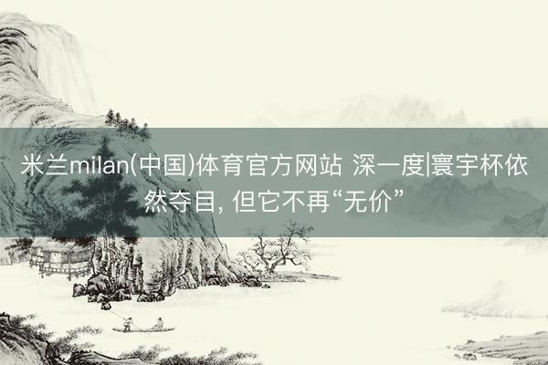 米兰milan(中国)体育官方网站 深一度|寰宇杯依然夺目， 但它不再“无价”