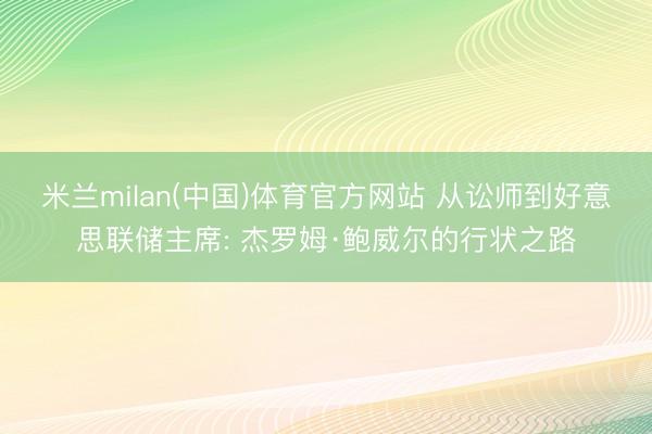 米兰milan(中国)体育官方网站 从讼师到好意思联储主席: 杰罗姆·鲍威尔的行状之路