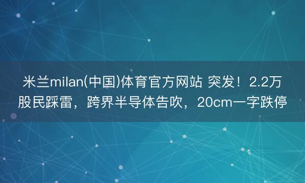 米兰milan(中国)体育官方网站 突发！2.2万股民踩雷，跨界半导体告吹，20cm一字跌停