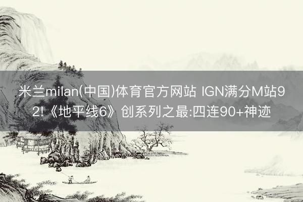 米兰milan(中国)体育官方网站 IGN满分M站92!《地平线6》创系列之最:四连90+神迹