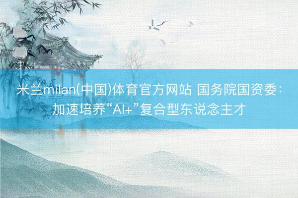 米兰milan(中国)体育官方网站 国务院国资委：加速培养“AI+”复合型东说念主才