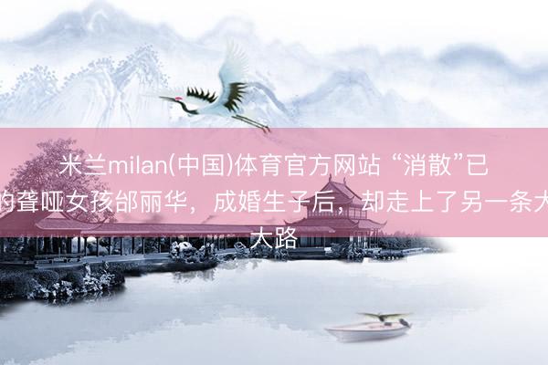 米兰milan(中国)体育官方网站 “消散”已久的聋哑女孩邰丽华，成婚生子后，却走上了另一条大路