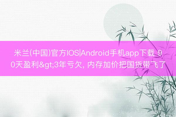 米兰(中国)官方IOS|Android手机app下载 90天盈利>3年亏欠， 内存加价把国货带飞了