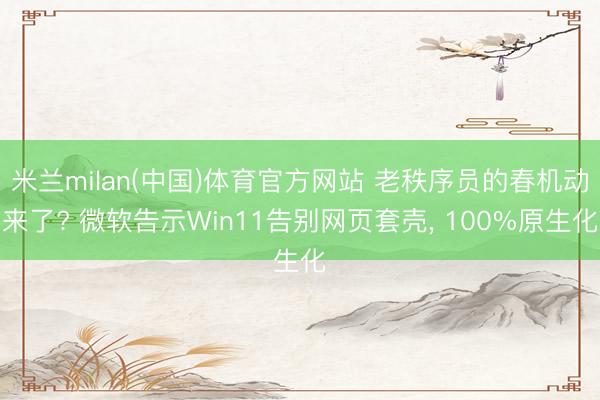 米兰milan(中国)体育官方网站 老秩序员的春机动来了? 微软告示Win11告别网页套壳， 100%原生化