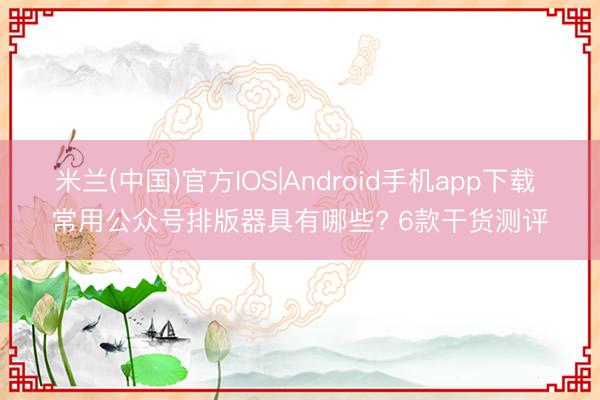 米兰(中国)官方IOS|Android手机app下载 常用公众号排版器具有哪些? 6款干货测评