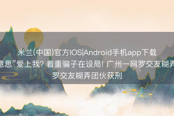 米兰(中国)官方IOS|Android手机app下载 “白富好意思”爱上我? 着重骗子在设局! 广州一网罗交友糊弄团伙获刑