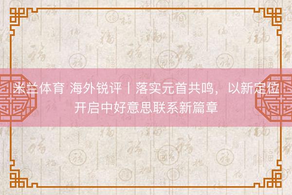 米兰体育 海外锐评丨落实元首共鸣，以新定位开启中好意思联系新篇章