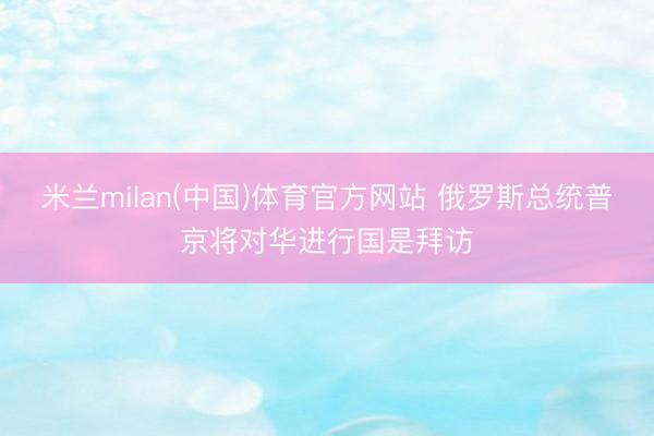 米兰milan(中国)体育官方网站 俄罗斯总统普京将对华进行国是拜访