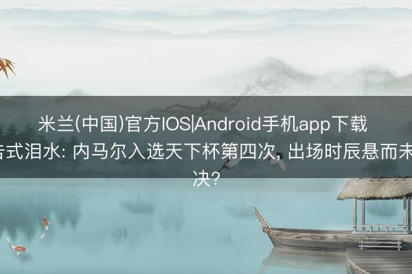 米兰(中国)官方IOS|Android手机app下载 广告式泪水: 内马尔入选天下杯第四次， 出场时辰悬而未决?